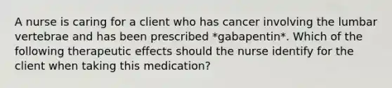 A nurse is caring for a client who has cancer involving the lumbar vertebrae and has been prescribed *gabapentin*. Which of the following therapeutic effects should the nurse identify for the client when taking this medication?