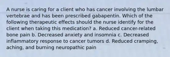 A nurse is caring for a client who has cancer involving the lumbar vertebrae and has been prescribed gabapentin. Which of the following therapeutic effects should the nurse identify for the client when taking this medication? a. Reduced cancer-related bone pain b. Decreased anxiety and insomnia c. Decreased inflammatory response to cancer tumors d. Reduced cramping, aching, and burning neuropathic pain