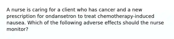 A nurse is caring for a client who has cancer and a new prescription for ondansetron to treat chemotherapy-induced nausea. Which of the following adverse effects should the nurse monitor?