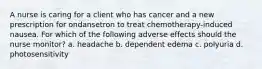 A nurse is caring for a client who has cancer and a new prescription for ondansetron to treat chemotherapy-induced nausea. For which of the following adverse effects should the nurse monitor? a. headache b. dependent edema c. polyuria d. photosensitivity