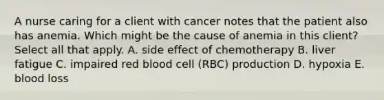 A nurse caring for a client with cancer notes that the patient also has anemia. Which might be the cause of anemia in this client? Select all that apply. A. side effect of chemotherapy B. liver fatigue C. impaired red blood cell (RBC) production D. hypoxia E. blood loss