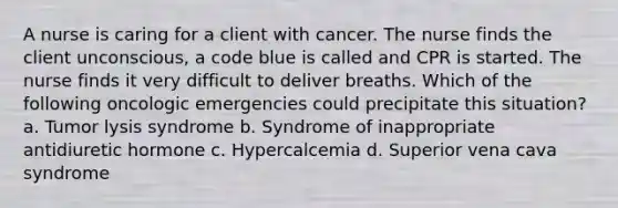 A nurse is caring for a client with cancer. The nurse finds the client unconscious, a code blue is called and CPR is started. The nurse finds it very difficult to deliver breaths. Which of the following oncologic emergencies could precipitate this situation? a. Tumor lysis syndrome b. Syndrome of inappropriate antidiuretic hormone c. Hypercalcemia d. Superior vena cava syndrome