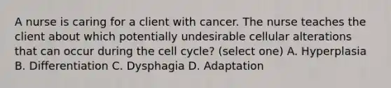 A nurse is caring for a client with cancer. The nurse teaches the client about which potentially undesirable cellular alterations that can occur during the cell cycle? (select one) A. Hyperplasia B. Differentiation C. Dysphagia D. Adaptation