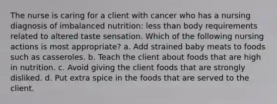 The nurse is caring for a client with cancer who has a nursing diagnosis of imbalanced nutrition: less than body requirements related to altered taste sensation. Which of the following nursing actions is most appropriate? a. Add strained baby meats to foods such as casseroles. b. Teach the client about foods that are high in nutrition. c. Avoid giving the client foods that are strongly disliked. d. Put extra spice in the foods that are served to the client.