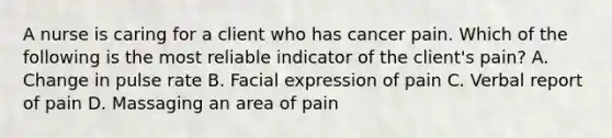 A nurse is caring for a client who has cancer pain. Which of the following is the most reliable indicator of the client's pain? A. Change in pulse rate B. Facial expression of pain C. Verbal report of pain D. Massaging an area of pain