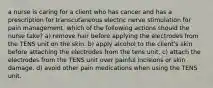 a nurse is caring for a client who has cancer and has a prescription for transcutaneous electric nerve stimulation for pain management. which of the following actions should the nurse take? a) remove hair before applying the electrodes from the TENS unit on the skin. b) apply alcohol to the client's skin before attaching the electrodes from the tens unit. c) attach the electrodes from the TENS unit over painful incisions or skin damage. d) avoid other pain medications when using the TENS unit.