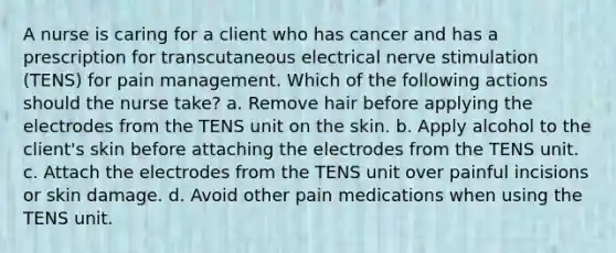 A nurse is caring for a client who has cancer and has a prescription for transcutaneous electrical nerve stimulation (TENS) for pain management. Which of the following actions should the nurse take? a. Remove hair before applying the electrodes from the TENS unit on the skin. b. Apply alcohol to the client's skin before attaching the electrodes from the TENS unit. c. Attach the electrodes from the TENS unit over painful incisions or skin damage. d. Avoid other pain medications when using the TENS unit.