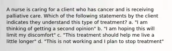 A nurse is caring for a client who has cancer and is receiving palliative care. Which of the following statements by the client indicates they understand this type of treatment? a. "I am thinking of getting a second opinion" b. "I am hoping this will limit my discomfort" c. "This treatment should help me live a little longer" d. "This is not working and I plan to stop treatment"