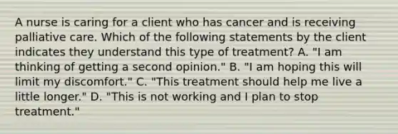 A nurse is caring for a client who has cancer and is receiving palliative care. Which of the following statements by the client indicates they understand this type of treatment? A. "I am thinking of getting a second opinion." B. "I am hoping this will limit my discomfort." C. "This treatment should help me live a little longer." D. "This is not working and I plan to stop treatment."