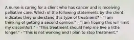 A nurse is caring for a client who has cancer and is receiving palliative care. Which of the following statements by the client indicates they understand this type of treatment? - "I am thinking of getting a second opinion." - "I am hoping this will limit my discomfort." - "This treatment should help me live a little longer." - "This is not working and I plan to stop treatment."