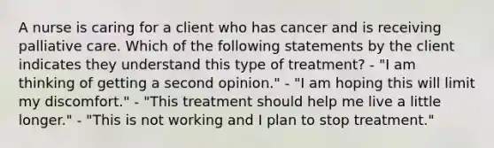 A nurse is caring for a client who has cancer and is receiving palliative care. Which of the following statements by the client indicates they understand this type of treatment? - "I am thinking of getting a second opinion." - "I am hoping this will limit my discomfort." - "This treatment should help me live a little longer." - "This is not working and I plan to stop treatment."