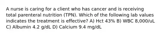 A nurse is caring for a client who has cancer and is receiving total parenteral nutrition (TPN). Which of the following lab values indicates the treatment is effective? A) Hct 43% B) WBC 8,000/uL C) Albumin 4.2 g/dL D) Calcium 9.4 mg/dL