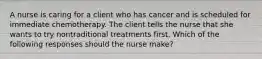 A nurse is caring for a client who has cancer and is scheduled for immediate chemotherapy. The client tells the nurse that she wants to try nontraditional treatments first. Which of the following responses should the nurse make?