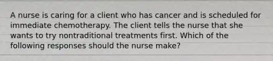 A nurse is caring for a client who has cancer and is scheduled for immediate chemotherapy. The client tells the nurse that she wants to try nontraditional treatments first. Which of the following responses should the nurse make?