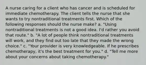 A nurse caring for a client who has cancer and is scheduled for immediate chemotherapy. The client tells the nurse that she wants to try nontraditional treatments first. Which of the following responses should the nurse make? a. "Using nontraditional treatments is not a good idea. I'd rather you avoid that route." b. "A lot of people think nontraditional treatments will work, and they find out too late that they made the wrong choice." c. "Your provider is very knowledgeable. If he prescribes chemotherapy, it's the best treatment for you." d. "Tell me more about your concerns about taking chemotherapy."