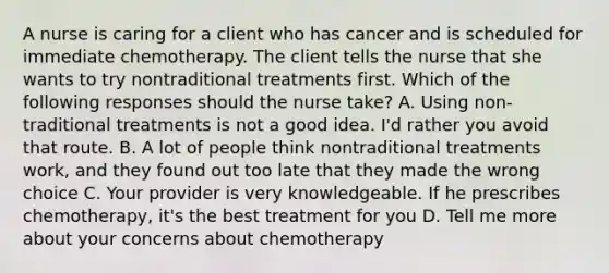 A nurse is caring for a client who has cancer and is scheduled for immediate chemotherapy. The client tells the nurse that she wants to try nontraditional treatments first. Which of the following responses should the nurse take? A. Using non-traditional treatments is not a good idea. I'd rather you avoid that route. B. A lot of people think nontraditional treatments work, and they found out too late that they made the wrong choice C. Your provider is very knowledgeable. If he prescribes chemotherapy, it's the best treatment for you D. Tell me more about your concerns about chemotherapy