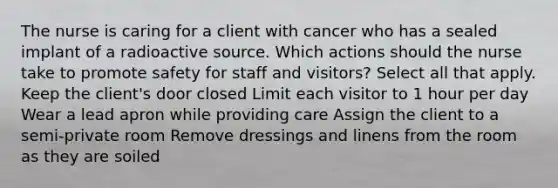 The nurse is caring for a client with cancer who has a sealed implant of a radioactive source. Which actions should the nurse take to promote safety for staff and visitors? Select all that apply. Keep the client's door closed Limit each visitor to 1 hour per day Wear a lead apron while providing care Assign the client to a semi-private room Remove dressings and linens from the room as they are soiled