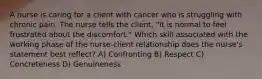 A nurse is caring for a client with cancer who is struggling with chronic pain. The nurse tells the client, "It is normal to feel frustrated about the discomfort." Which skill associated with the working phase of the nurse-client relationship does the nurse's statement best reflect? A) Confronting B) Respect C) Concreteness D) Genuineness