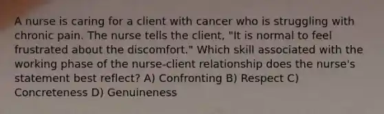 A nurse is caring for a client with cancer who is struggling with chronic pain. The nurse tells the client, "It is normal to feel frustrated about the discomfort." Which skill associated with the working phase of the nurse-client relationship does the nurse's statement best reflect? A) Confronting B) Respect C) Concreteness D) Genuineness