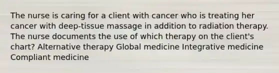 The nurse is caring for a client with cancer who is treating her cancer with deep-tissue massage in addition to radiation therapy. The nurse documents the use of which therapy on the client's chart? Alternative therapy Global medicine Integrative medicine Compliant medicine