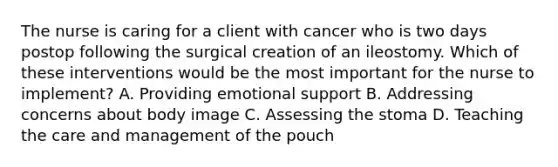 The nurse is caring for a client with cancer who is two days postop following the surgical creation of an ileostomy. Which of these interventions would be the most important for the nurse to implement? A. Providing emotional support B. Addressing concerns about body image C. Assessing the stoma D. Teaching the care and management of the pouch