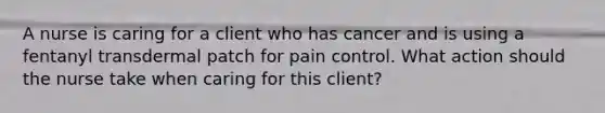 A nurse is caring for a client who has cancer and is using a fentanyl transdermal patch for pain control. What action should the nurse take when caring for this client?