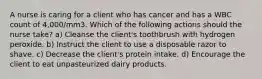 A nurse is caring for a client who has cancer and has a WBC count of 4,000/mm3. Which of the following actions should the nurse take? a) Cleanse the client's toothbrush with hydrogen peroxide. b) Instruct the client to use a disposable razor to shave. c) Decrease the client's protein intake. d) Encourage the client to eat unpasteurized dairy products.