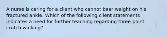 A nurse is caring for a client who cannot bear weight on his fractured ankle. Which of the following client statements indicates a need for further teaching regarding three-point crutch walking?​