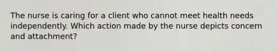 The nurse is caring for a client who cannot meet health needs independently. Which action made by the nurse depicts concern and attachment?