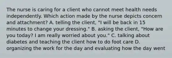 The nurse is caring for a client who cannot meet health needs independently. Which action made by the nurse depicts concern and attachment? A. telling the client, "I will be back in 15 minutes to change your dressing." B. asking the client, "How are you today? I am really worried about you." C. talking about diabetes and teaching the client how to do foot care D. organizing the work for the day and evaluating how the day went