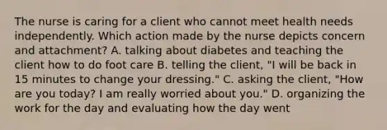 The nurse is caring for a client who cannot meet health needs independently. Which action made by the nurse depicts concern and attachment? A. talking about diabetes and teaching the client how to do foot care B. telling the client, "I will be back in 15 minutes to change your dressing." C. asking the client, "How are you today? I am really worried about you." D. organizing the work for the day and evaluating how the day went