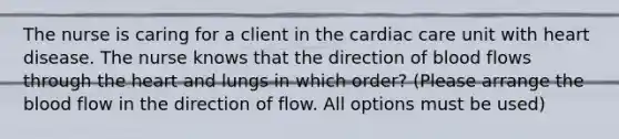 The nurse is caring for a client in the cardiac care unit with heart disease. The nurse knows that the direction of blood flows through the heart and lungs in which order? (Please arrange the blood flow in the direction of flow. All options must be used)