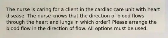 The nurse is caring for a client in the cardiac care unit with heart disease. The nurse knows that the direction of blood flows through the heart and lungs in which order? Please arrange the blood flow in the direction of flow. All options must be used.