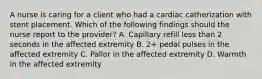 A nurse is caring for a client who had a cardiac catherization with stent placement. Which of the following findings should the nurse report to the provider? A. Capillary refill less than 2 seconds in the affected extremity B. 2+ pedal pulses in the affected extremity C. Pallor in the affected extremity D. Warmth in the affected extremity