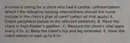 A nurse is caring for a client who had a cardiac catheterization. Which f the following nursing interventions should the nurse include in the client's plan of care? (select all that apply) A. Check peripheral pulses in the affected extremity. B. Place the client in high-Fowler's position. C. Measure the client's vital signs every 4 hr. D. Keep the client's hip and leg extended. E. Have the client remain in bed up to 6 hr.