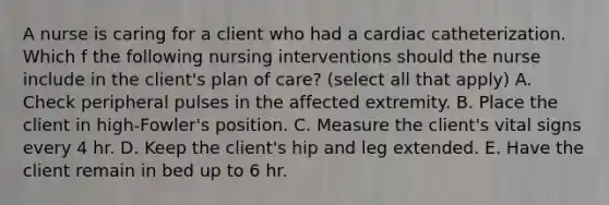 A nurse is caring for a client who had a cardiac catheterization. Which f the following nursing interventions should the nurse include in the client's plan of care? (select all that apply) A. Check peripheral pulses in the affected extremity. B. Place the client in high-Fowler's position. C. Measure the client's vital signs every 4 hr. D. Keep the client's hip and leg extended. E. Have the client remain in bed up to 6 hr.