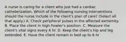 A nurse is caring for a client who just had a cardiac catheterization. Which of the following nursing interventions should the nurse include in the client's plan of care? (Select all that apply.) A. Check peripheral pulses in the affected extremity. B. Place the client in high-Fowler's position. C. Measure the client's vital signs every 4 hr. D. Keep the client's hip and leg extended. E. Have the client remain in bed up to 6 hr