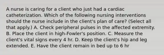 A nurse is caring for a client who just had a cardiac catheterization. Which of the following nursing interventions should the nurse include in the client's plan of care? (Select all that apply.) A. Check peripheral pulses in the affected extremity. B. Place the client in high-Fowler's position. C. Measure the client's vital signs every 4 hr. D. Keep the client's hip and leg extended. E. Have the client remain in bed up to 6 hr