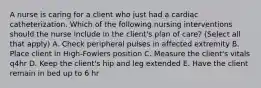 A nurse is caring for a client who just had a cardiac catheterization. Which of the following nursing interventions should the nurse include in the client's plan of care? (Select all that apply) A. Check peripheral pulses in affected extremity B. Place client in High-Fowlers position C. Measure the client's vitals q4hr D. Keep the client's hip and leg extended E. Have the client remain in bed up to 6 hr