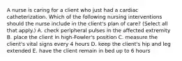 A nurse is caring for a client who just had a cardiac catheterization. Which of the following nursing interventions should the nurse include in the client's plan of care? (Select all that apply.) A. check peripheral pulses in the affected extremity B. place the client in high-Fowler's position C. measure the client's vital signs every 4 hours D. keep the client's hip and leg extended E. have the client remain in bed up to 6 hours