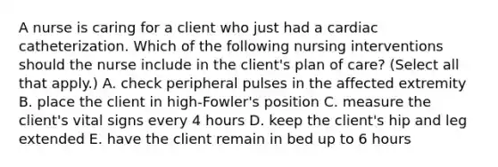 A nurse is caring for a client who just had a cardiac catheterization. Which of the following nursing interventions should the nurse include in the client's plan of care? (Select all that apply.) A. check peripheral pulses in the affected extremity B. place the client in high-Fowler's position C. measure the client's vital signs every 4 hours D. keep the client's hip and leg extended E. have the client remain in bed up to 6 hours