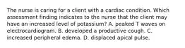 The nurse is caring for a client with a cardiac condition. Which assessment finding indicates to the nurse that the client may have an increased level of potassium? A. peaked T waves on electrocardiogram. B. developed a productive cough. C. increased peripheral edema. D. displaced apical pulse.