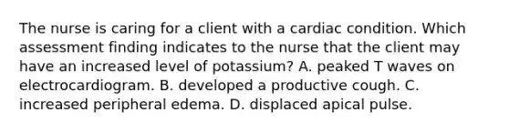 The nurse is caring for a client with a cardiac condition. Which assessment finding indicates to the nurse that the client may have an increased level of potassium? A. peaked T waves on electrocardiogram. B. developed a productive cough. C. increased peripheral edema. D. displaced apical pulse.