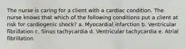 The nurse is caring for a client with a cardiac condition. The nurse knows that which of the following conditions put a client at risk for cardiogenic shock? a. Myocardial infarction b. Ventricular fibrillation c. Sinus tachycardia d. Ventricular tachycardia e. Atrial fibrillation