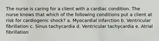 The nurse is caring for a client with a cardiac condition. The nurse knows that which of the following conditions put a client at risk for cardiogenic shock? a. Myocardial infarction b. Ventricular fibrillation c. Sinus tachycardia d. Ventricular tachycardia e. Atrial fibrillation