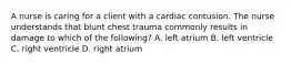 A nurse is caring for a client with a cardiac contusion. The nurse understands that blunt chest trauma commonly results in damage to which of the following? A. left atrium B. left ventricle C. right ventricle D. right atrium