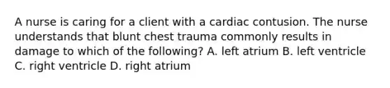 A nurse is caring for a client with a cardiac contusion. The nurse understands that blunt chest trauma commonly results in damage to which of the following? A. left atrium B. left ventricle C. right ventricle D. right atrium