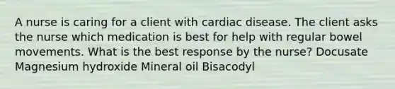 A nurse is caring for a client with cardiac disease. The client asks the nurse which medication is best for help with regular bowel movements. What is the best response by the nurse? Docusate Magnesium hydroxide Mineral oil Bisacodyl