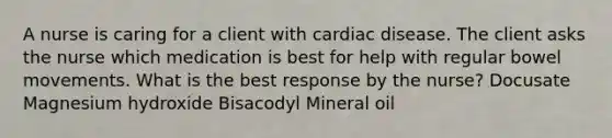 A nurse is caring for a client with cardiac disease. The client asks the nurse which medication is best for help with regular bowel movements. What is the best response by the nurse? Docusate Magnesium hydroxide Bisacodyl Mineral oil