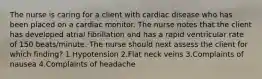 The nurse is caring for a client with cardiac disease who has been placed on a cardiac monitor. The nurse notes that the client has developed atrial fibrillation and has a rapid ventricular rate of 150 beats/minute. The nurse should next assess the client for which finding? 1.Hypotension 2.Flat neck veins 3.Complaints of nausea 4.Complaints of headache